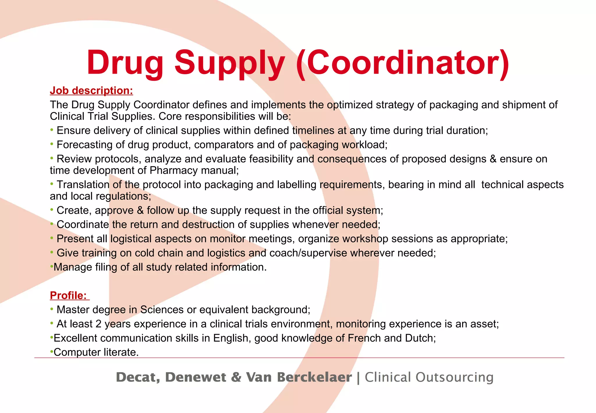 Drug Supply (Coordinator) Job description: The Drug Supply Coordinator defines and implements the optimized strategy of packaging and shipment of Clinical Trial Supplies. Core responsibilities will be: Ensure delivery of clinical supplies within defined timelines at any time during trial duration; Forecasting of drug product, comparators and of packaging workload; Review protocols,  analyze and evaluate feasibility and consequences of proposed designs & ensure on time development of Pharmacy manual; Translation of the protocol into packaging and labelling requirements, bearing in mind all  technical aspects and local regulations;  Create, approve & follow up the supply request in the official system;  Coordinate the return and destruction of supplies whenever needed; Present all logistical aspects on monitor meetings, organize workshop sessions as appropriate; Give training on cold chain and logistics and coach/supervise wherever needed; Manage filing of all study related information. Profile:  Master degree in Sciences or equivalent background; At least 2 years experience in a clinical trials environment, monitoring experience is an asset; Excellent communication skills in English, good knowledge of French and Dutch;  Computer literate. 