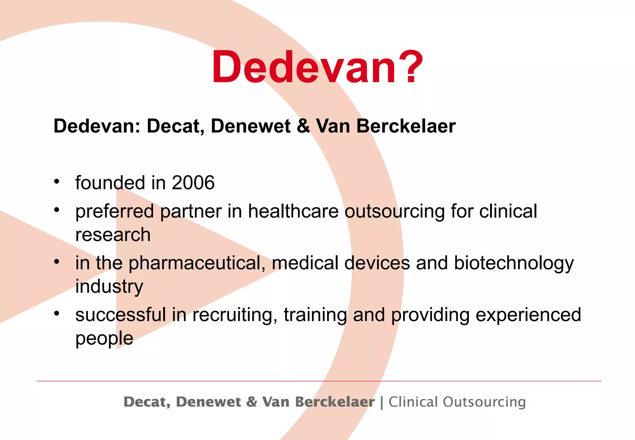 Dedevan: Decat, Denewet & Van Berckelaer  founded in 2006  preferred partner in healthcare outsourcing for clinical research  in the pharmaceutical, medical devices and biotechnology industry  successful in recruiting, training and providing experienced people   Dedevan? 