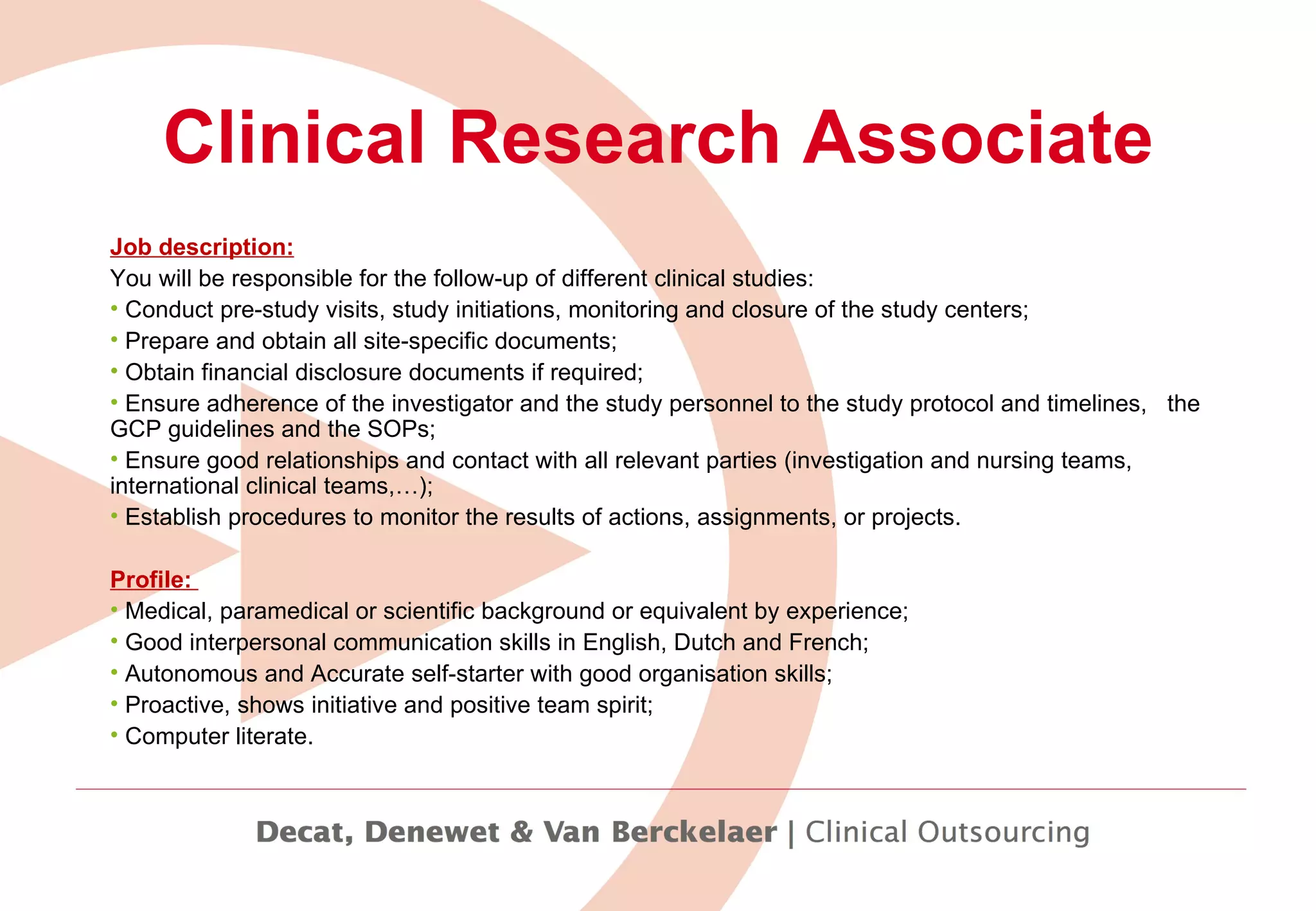 Clinical Research Associate Job description: You will be responsible for the follow-up of different clinical studies: Conduct pre-study visits, study initiations, monitoring and closure of the study centers;  Prepare and obtain all site-specific documents;  Obtain financial disclosure documents if required; Ensure adherence of the investigator and the study personnel to the study protocol and timelines,  the GCP guidelines and the SOPs; Ensure good relationships and contact with all relevant parties (investigation and nursing teams, international clinical teams,…); Establish procedures to monitor the results of actions, assignments, or projects.   Profile:  Medical, paramedical or scientific background or equivalent by experience; Good interpersonal communication skills in English, Dutch and French; Autonomous and Accurate self-starter with good organisation skills; Proactive, shows initiative and positive team spirit; Computer literate.   