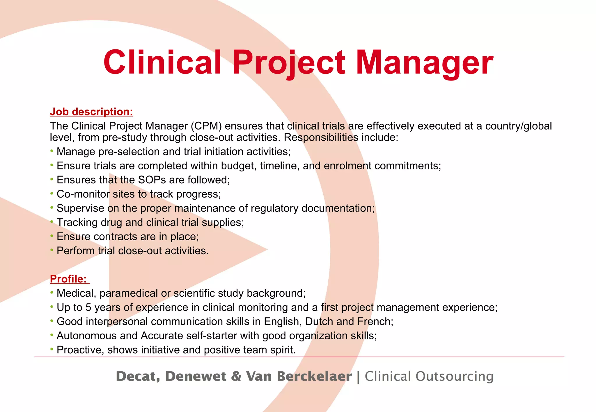 Clinical Project Manager Job description: The Clinical Project Manager (CPM) ensures that clinical trials are effectively executed at a country/global level, from pre-study through close-out activities. Responsibilities include:   Manage pre-selection and trial initiation activities; Ensure trials are completed within budget, timeline, and enrolment commitments;  Ensures that the SOPs are followed; Co-monitor sites to track progress; Supervise on the proper maintenance of regulatory documentation;  Tracking drug and clinical trial supplies; Ensure contracts are in place; Perform trial close-out activities. Profile:  Medical, paramedical or scientific study background;  Up to 5 years of experience in clinical monitoring and a first project management experience;  Good interpersonal communication skills in English, Dutch and French;  Autonomous and Accurate self-starter with good organization skills;  Proactive, shows initiative and positive team spirit.   