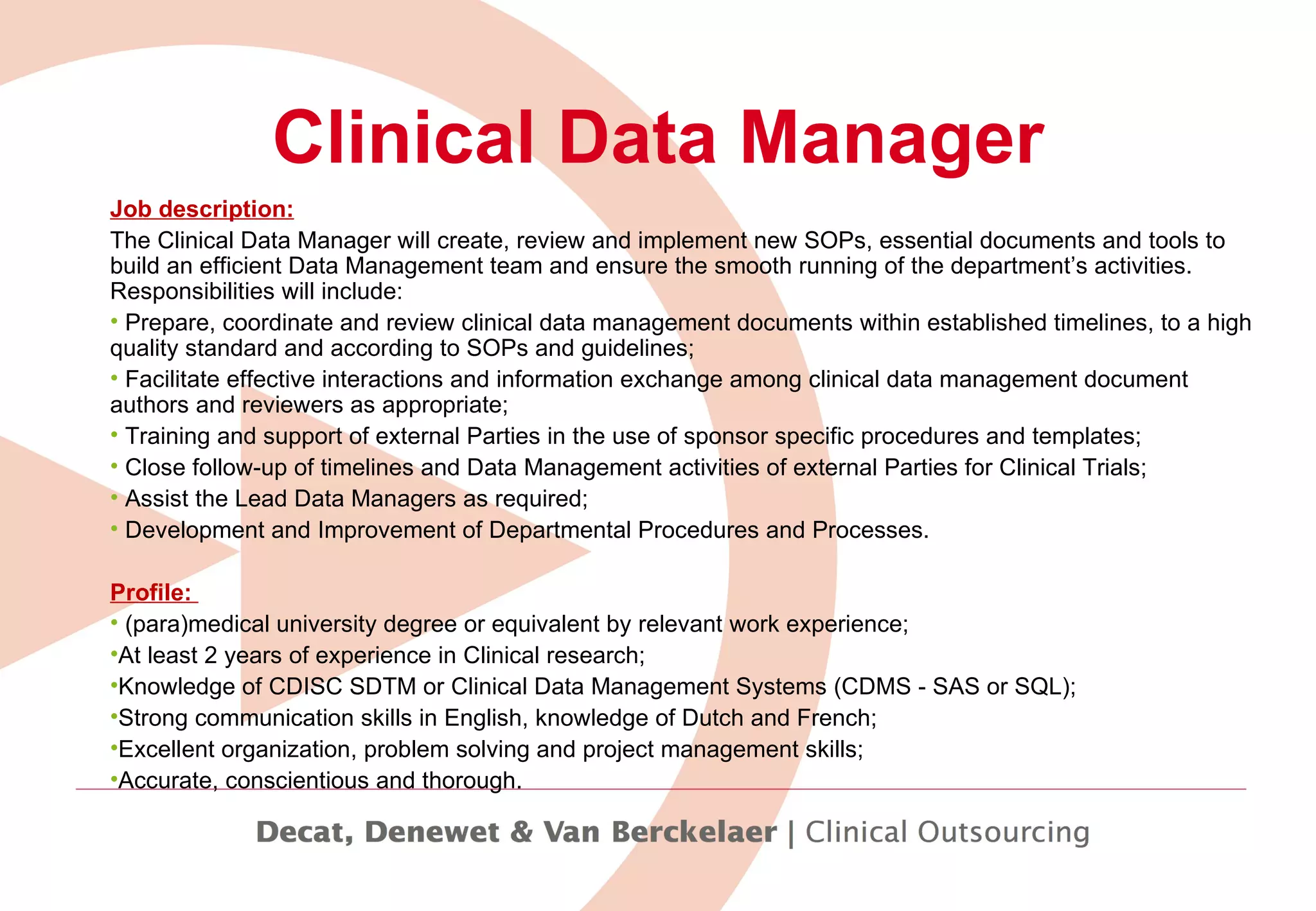 Clinical Data Manager Job description: The Clinical Data Manager will  create, review and implement new SOPs, essential documents and tools to build an efficient Data Management team and ensure the smooth running of the department’s activities. Responsibilities will include: Prepare, coordinate and review clinical data management documents within established timelines, to a high quality standard and according to SOPs and guidelines; Facilitate effective interactions and information exchange among clinical data management document authors and reviewers as appropriate; Training and support of external Parties in the use of sponsor specific procedures and templates; Close follow-up of timelines and Data Management activities of external Parties for Clinical Trials; Assist the Lead Data Managers as required; Development and Improvement of Departmental Procedures and Processes. Profile:  (para)medical university degree or equivalent by relevant work experience; At least 2 years of experience in Clinical research; Knowledge of CDISC SDTM or Clinical Data Management Systems (CDMS - SAS or SQL); Strong communication skills in English, knowledge of Dutch and French; Excellent organization, problem solving and project management skills; Accurate, conscientious and thorough. 