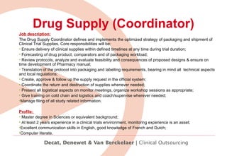 Drug Supply (Coordinator) Job description: The Drug Supply Coordinator defines and implements the optimized strategy of packaging and shipment of Clinical Trial Supplies. Core responsibilities will be: Ensure delivery of clinical supplies within defined timelines at any time during trial duration; Forecasting of drug product, comparators and of packaging workload; Review protocols,  analyze and evaluate feasibility and consequences of proposed designs & ensure on time development of Pharmacy manual; Translation of the protocol into packaging and labelling requirements, bearing in mind all  technical aspects and local regulations;  Create, approve & follow up the supply request in the official system;  Coordinate the return and destruction of supplies whenever needed; Present all logistical aspects on monitor meetings, organize workshop sessions as appropriate; Give training on cold chain and logistics and coach/supervise wherever needed; Manage filing of all study related information. Profile:  Master degree in Sciences or equivalent background; At least 2 years experience in a clinical trials environment, monitoring experience is an asset; Excellent communication skills in English, good knowledge of French and Dutch;  Computer literate. 