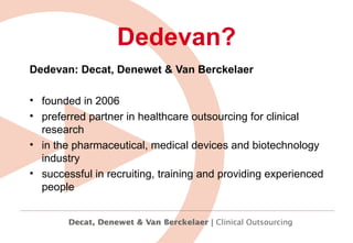 Dedevan: Decat, Denewet & Van Berckelaer  founded in 2006  preferred partner in healthcare outsourcing for clinical research  in the pharmaceutical, medical devices and biotechnology industry  successful in recruiting, training and providing experienced people   Dedevan? 
