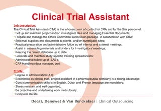 Clinical Trial Assistant Job description: The Clinical Trial Assistant (CTA) is the inhouse point of contact for CRA and for the Site personnel: Set up and maintain project and/or  investigator files  and  managing Essential Documents; Prepare and manage the Ethics Committee submission package  in collaboration with CRA; Ship/mail supplies and documents to clients  and/or investigator sites; Practical preparation and administrative follow up of internal and external meetings; Assist in assembling materials and binders for Investigators’ meetings; Keeping the project database up to date; Generate and maintain study-specific tracking spreadsheets; Administrative follow up of  SAE's; CRF Handling (data manager, cra).   Profile:  Degree in administration (A1); Experience as clinical trial / project assistant in a pharmaceutical company is a strong advantage;  Good communication skills is in English, Dutch and French language are mandatory;  Stress resistant and well organised;  Be proactive and undertaking work meticulously;  Computer literate. 