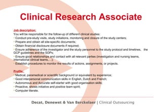 Clinical Research Associate Job description: You will be responsible for the follow-up of different clinical studies: Conduct pre-study visits, study initiations, monitoring and closure of the study centers;  Prepare and obtain all site-specific documents;  Obtain financial disclosure documents if required; Ensure adherence of the investigator and the study personnel to the study protocol and timelines,  the GCP guidelines and the SOPs; Ensure good relationships and contact with all relevant parties (investigation and nursing teams, international clinical teams,…); Establish procedures to monitor the results of actions, assignments, or projects.   Profile:  Medical, paramedical or scientific background or equivalent by experience; Good interpersonal communication skills in English, Dutch and French; Autonomous and Accurate self-starter with good organisation skills; Proactive, shows initiative and positive team spirit; Computer literate.   