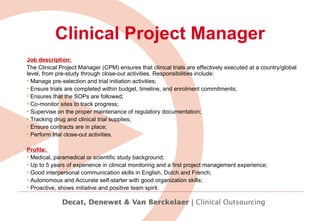 Clinical Project Manager Job description: The Clinical Project Manager (CPM) ensures that clinical trials are effectively executed at a country/global level, from pre-study through close-out activities. Responsibilities include:   Manage pre-selection and trial initiation activities; Ensure trials are completed within budget, timeline, and enrolment commitments;  Ensures that the SOPs are followed; Co-monitor sites to track progress; Supervise on the proper maintenance of regulatory documentation;  Tracking drug and clinical trial supplies; Ensure contracts are in place; Perform trial close-out activities. Profile:  Medical, paramedical or scientific study background;  Up to 5 years of experience in clinical monitoring and a first project management experience;  Good interpersonal communication skills in English, Dutch and French;  Autonomous and Accurate self-starter with good organization skills;  Proactive, shows initiative and positive team spirit.   