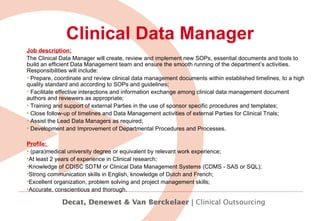 Clinical Data Manager Job description: The Clinical Data Manager will  create, review and implement new SOPs, essential documents and tools to build an efficient Data Management team and ensure the smooth running of the department’s activities. Responsibilities will include: Prepare, coordinate and review clinical data management documents within established timelines, to a high quality standard and according to SOPs and guidelines; Facilitate effective interactions and information exchange among clinical data management document authors and reviewers as appropriate; Training and support of external Parties in the use of sponsor specific procedures and templates; Close follow-up of timelines and Data Management activities of external Parties for Clinical Trials; Assist the Lead Data Managers as required; Development and Improvement of Departmental Procedures and Processes. Profile:  (para)medical university degree or equivalent by relevant work experience; At least 2 years of experience in Clinical research; Knowledge of CDISC SDTM or Clinical Data Management Systems (CDMS - SAS or SQL); Strong communication skills in English, knowledge of Dutch and French; Excellent organization, problem solving and project management skills; Accurate, conscientious and thorough. 