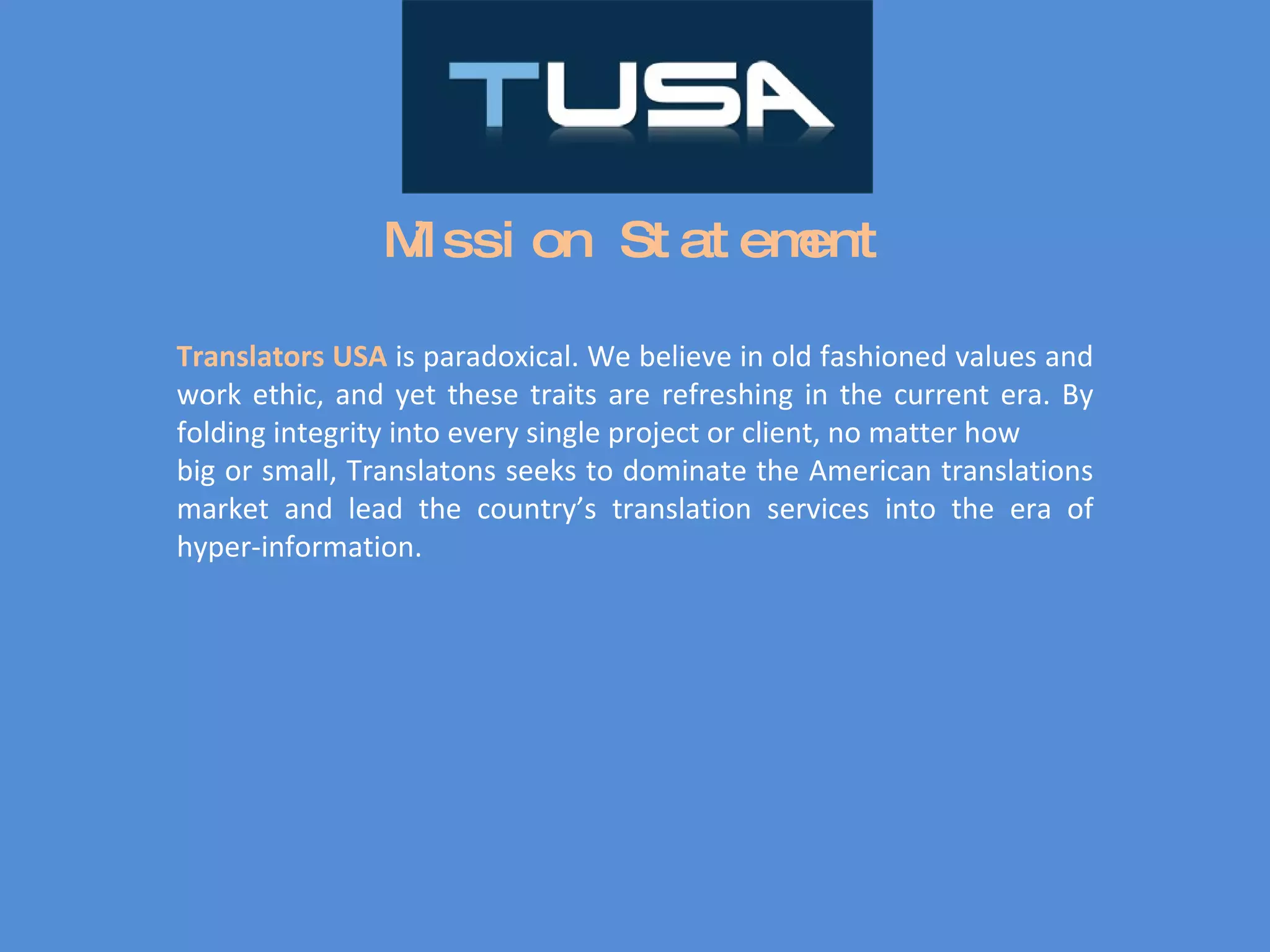 Mission Statement Translators USA  is paradoxical. We believe in old fashioned values and work ethic, and yet these traits are refreshing in the current era. By folding integrity into every single project or client, no matter how big or small, Translatons seeks to dominate the American translations market and lead the country’s translation services into the era of hyper-information. 