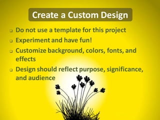 Create a Custom Design
   Do not use a template for this project
   Experiment and have fun!
   Customize background, colors, fonts, and
    effects
   Design should reflect purpose, significance,
    and audience
 