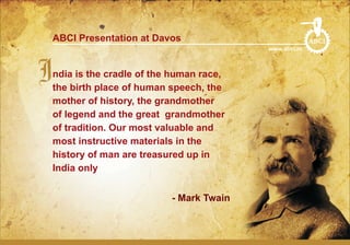 ABCI Presentation at Davos                           ABCI
                                          www.abci.in




Indiabirth place of humanhuman race,
 the
      is the cradle of the
                           speech, the
   mother of history, the grandmother
   of legend and the great grandmother
   of tradition. Our most valuable and
   most instructive materials in the
   history of man are treasured up in
   India only


                           - Mark Twain
 