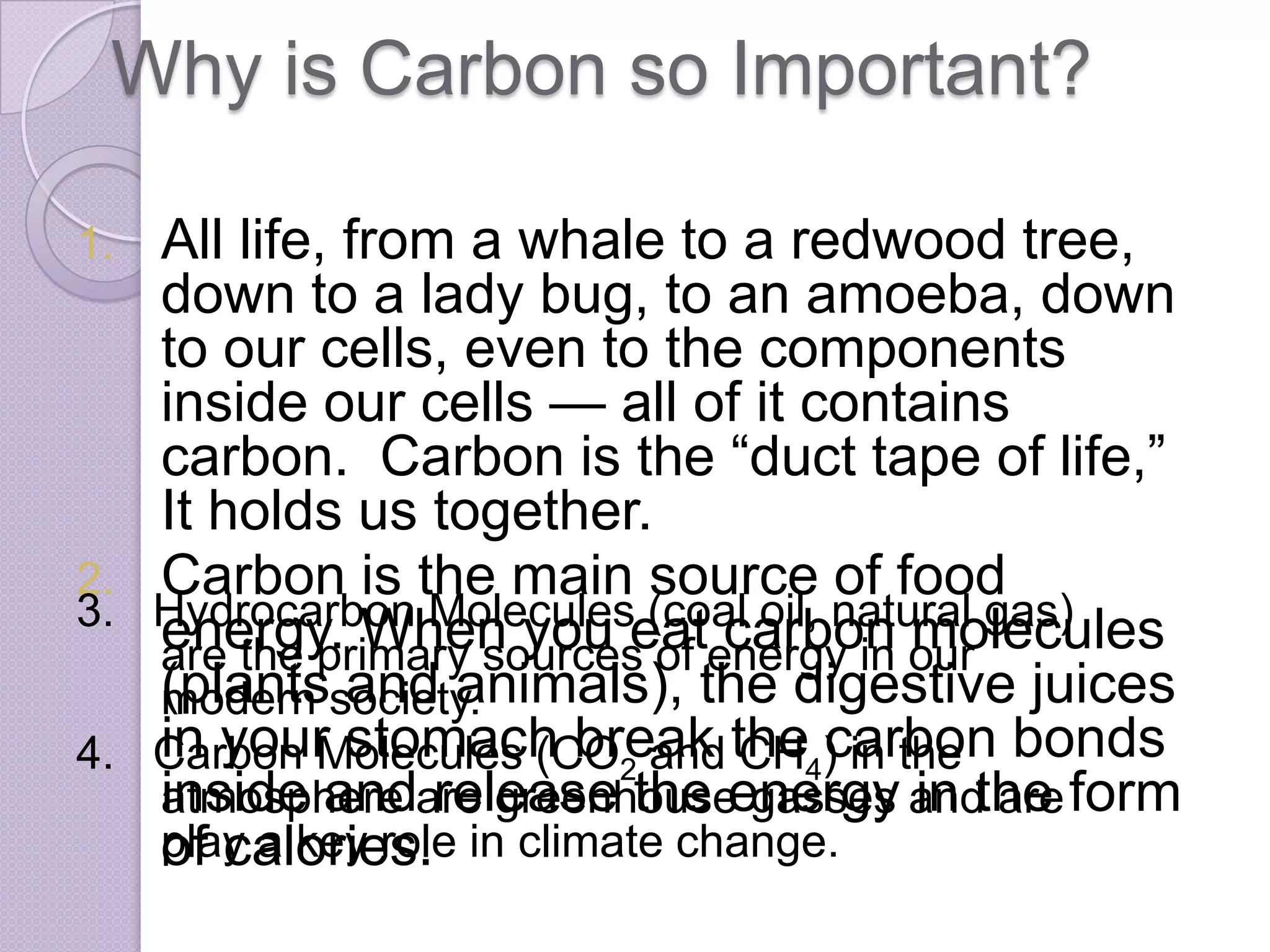 Why is Carbon so Important?

1. All life, from a whale to a redwood tree,
   down to a lady bug, to an amoeba, down
   to our cells, even to the components
   inside our cells — all of it contains
   carbon. Carbon is the “duct tape of life,”
   It holds us together.
2. Carbon is the main source of food
3. Hydrocarbon Moleculeseat carbon molecules
   energy. When you (coal oil, natural gas)
   are the primary sources of energy in our
   (plantssociety.
   modern and animals), the digestive juices
4. Carbon Molecules (CO2 and the4) in the bonds
   in your stomach break CH carbon
   inside andare greenhouseenergy andthe form
   atmosphere release the gasses in are
   play a key role in climate change.
   of calories.
 