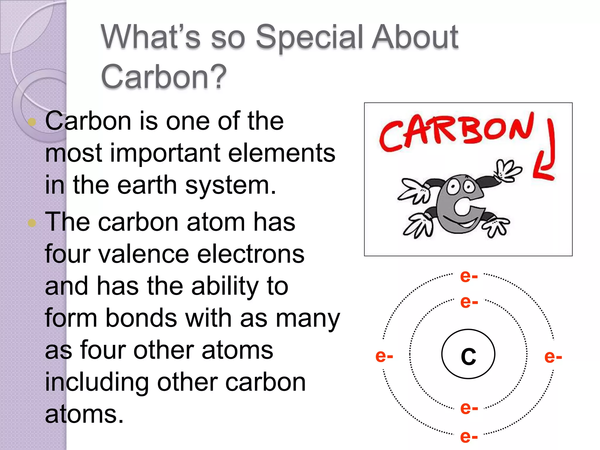 What’s so Special About
     Carbon?
 Carbon is one of the
  most important elements
  in the earth system.
 The carbon atom has
  four valence electrons
                                 e-
  and has the ability to         e-
  form bonds with as many
  as four other atoms       e-   C    e-
  including other carbon
  atoms.                         e-
                                 e-
 
