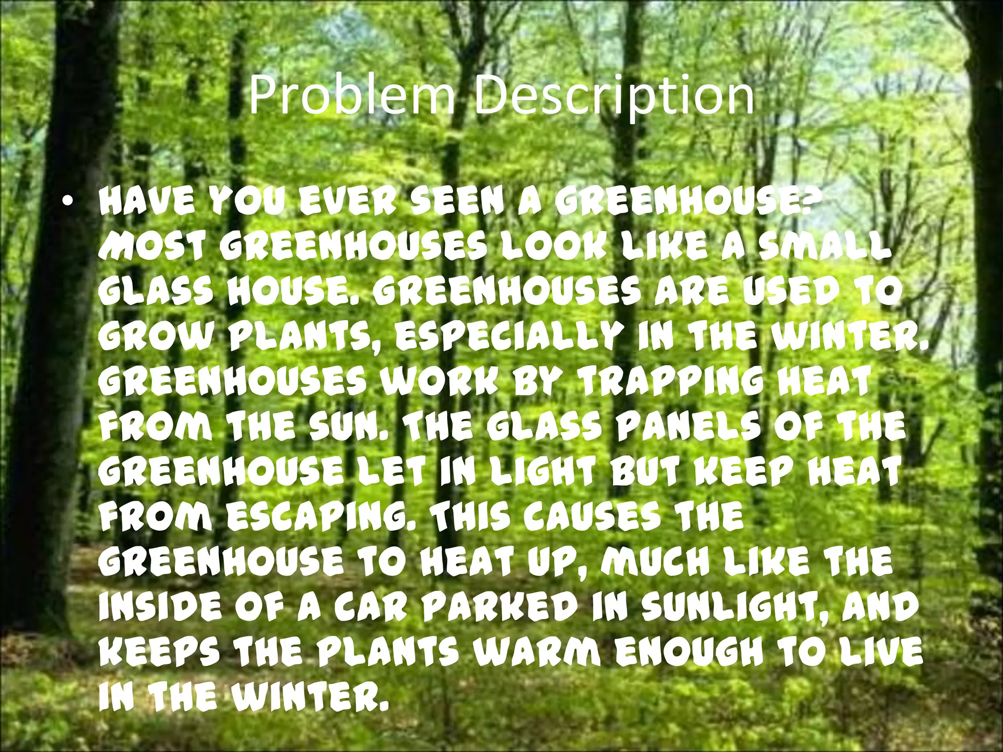 Problem Description
• Have you ever seen a greenhouse?
  Most greenhouses look like a small
  glass house. Greenhouses are used to
  grow plants, especially in the winter.
  Greenhouses work by trapping heat
  from the sun. The glass panels of the
  greenhouse let in light but keep heat
  from escaping. This causes the
  greenhouse to heat up, much like the
  inside of a car parked in sunlight, and
  keeps the plants warm enough to live
  in the winter.
 