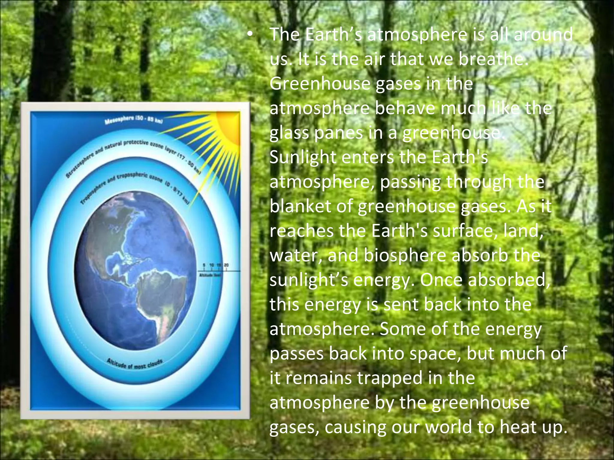 • The Earth’s atmosphere is all around
  us. It is the air that we breathe.
  Greenhouse gases in the
  atmosphere behave much like the
  glass panes in a greenhouse.
  Sunlight enters the Earth's
  atmosphere, passing through the
  blanket of greenhouse gases. As it
  reaches the Earth's surface, land,
  water, and biosphere absorb the
  sunlight’s energy. Once absorbed,
  this energy is sent back into the
  atmosphere. Some of the energy
  passes back into space, but much of
  it remains trapped in the
  atmosphere by the greenhouse
  gases, causing our world to heat up.
 