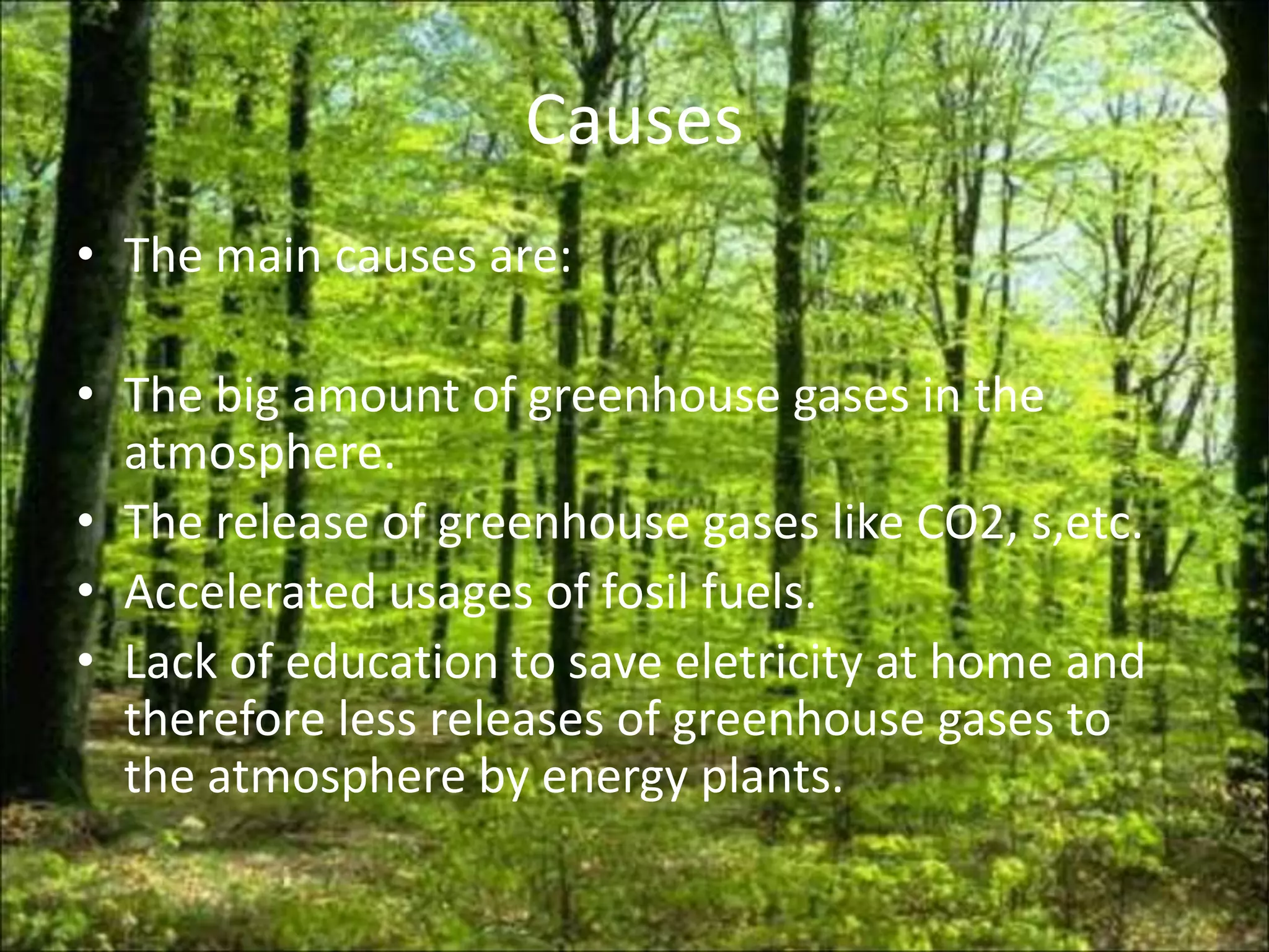 Causes
• The main causes are:

• The big amount of greenhouse gases in the
  atmosphere.
• The release of greenhouse gases like CO2, s,etc.
• Accelerated usages of fosil fuels.
• Lack of education to save eletricity at home and
  therefore less releases of greenhouse gases to
  the atmosphere by energy plants.
 