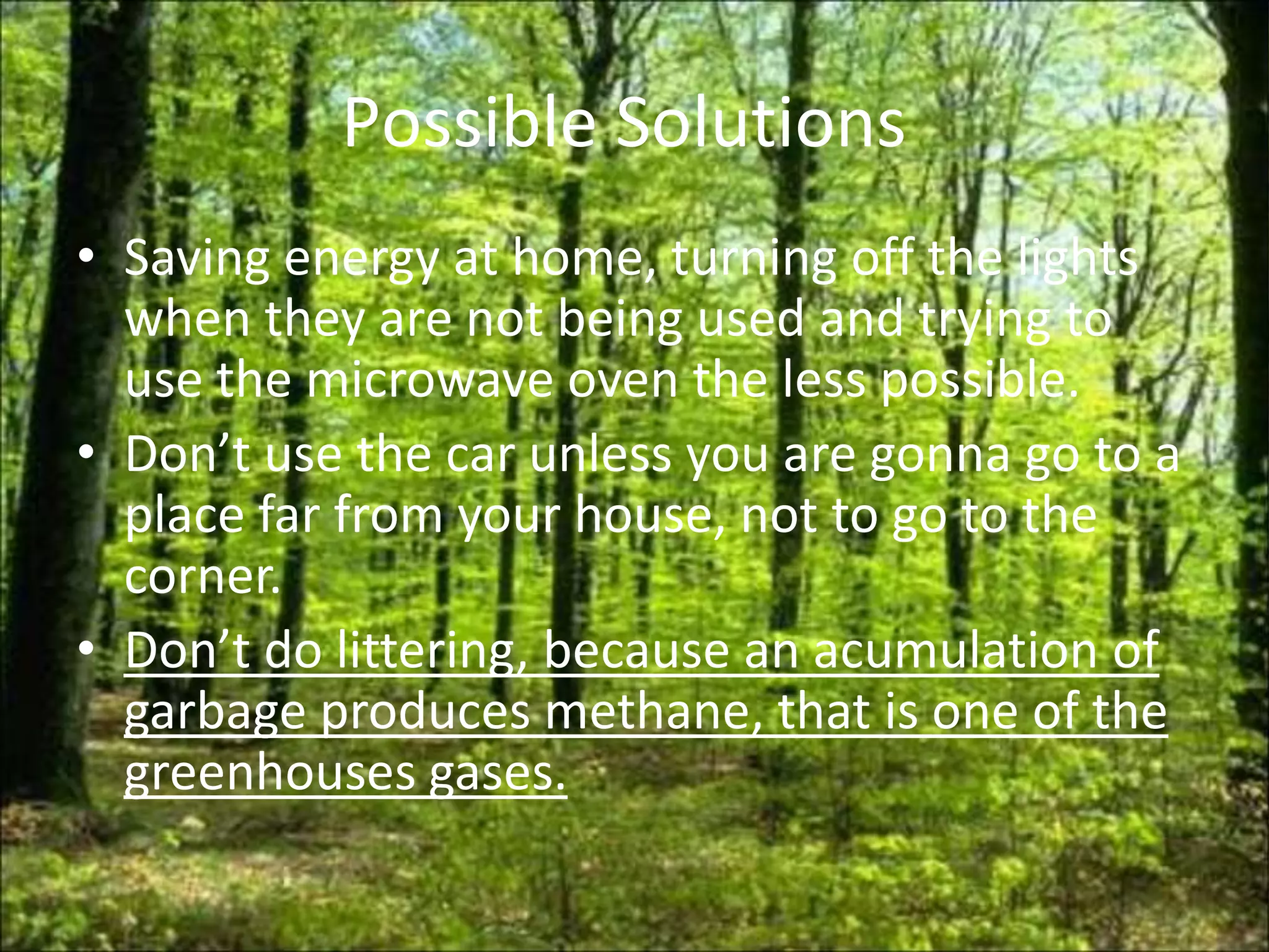 Possible Solutions
• Saving energy at home, turning off the lights
  when they are not being used and trying to
  use the microwave oven the less possible.
• Don’t use the car unless you are gonna go to a
  place far from your house, not to go to the
  corner.
• Don’t do littering, because an acumulation of
  garbage produces methane, that is one of the
  greenhouses gases.
 