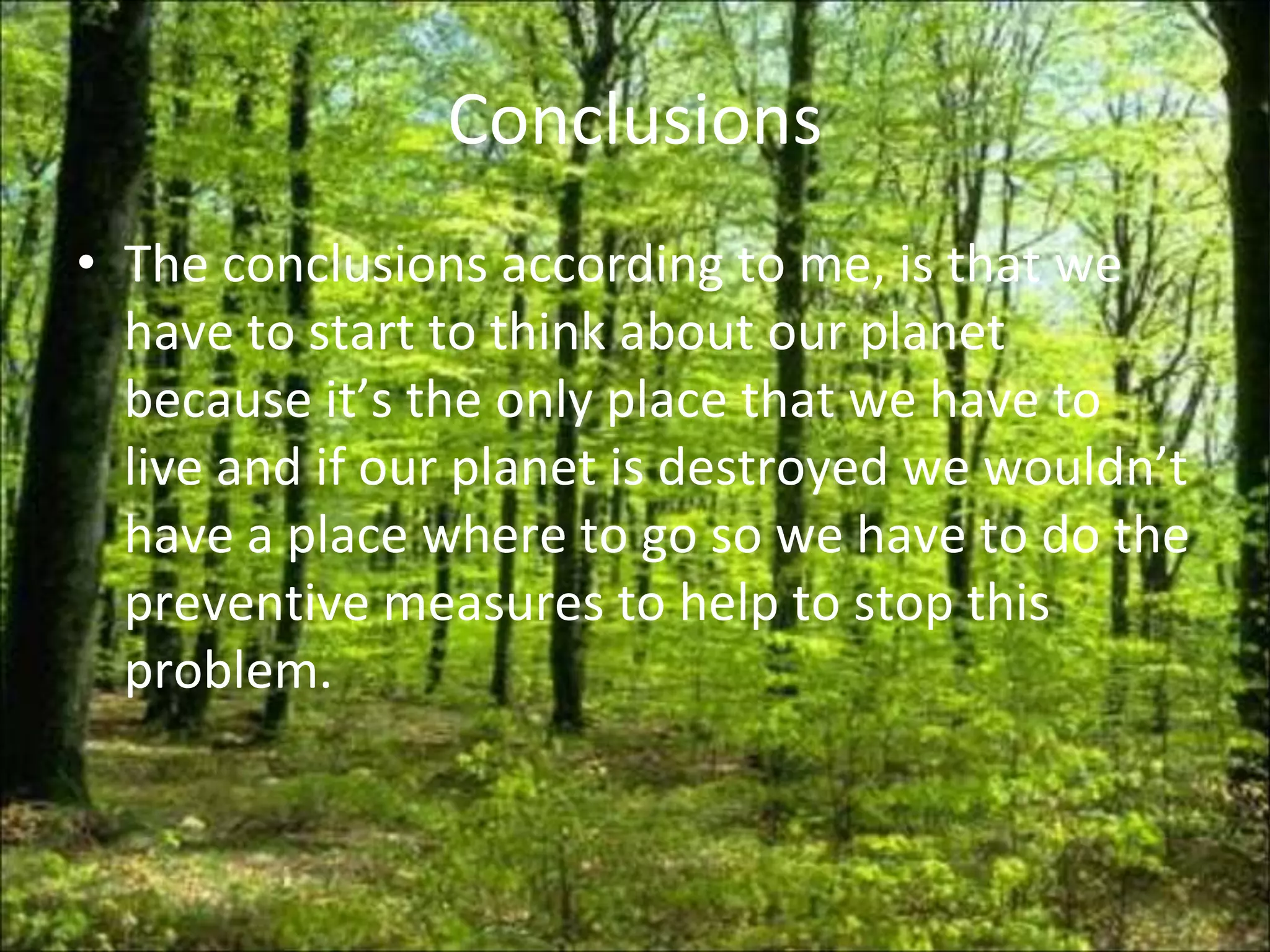 Conclusions
• The conclusions according to me, is that we
  have to start to think about our planet
  because it’s the only place that we have to
  live and if our planet is destroyed we wouldn’t
  have a place where to go so we have to do the
  preventive measures to help to stop this
  problem.
 