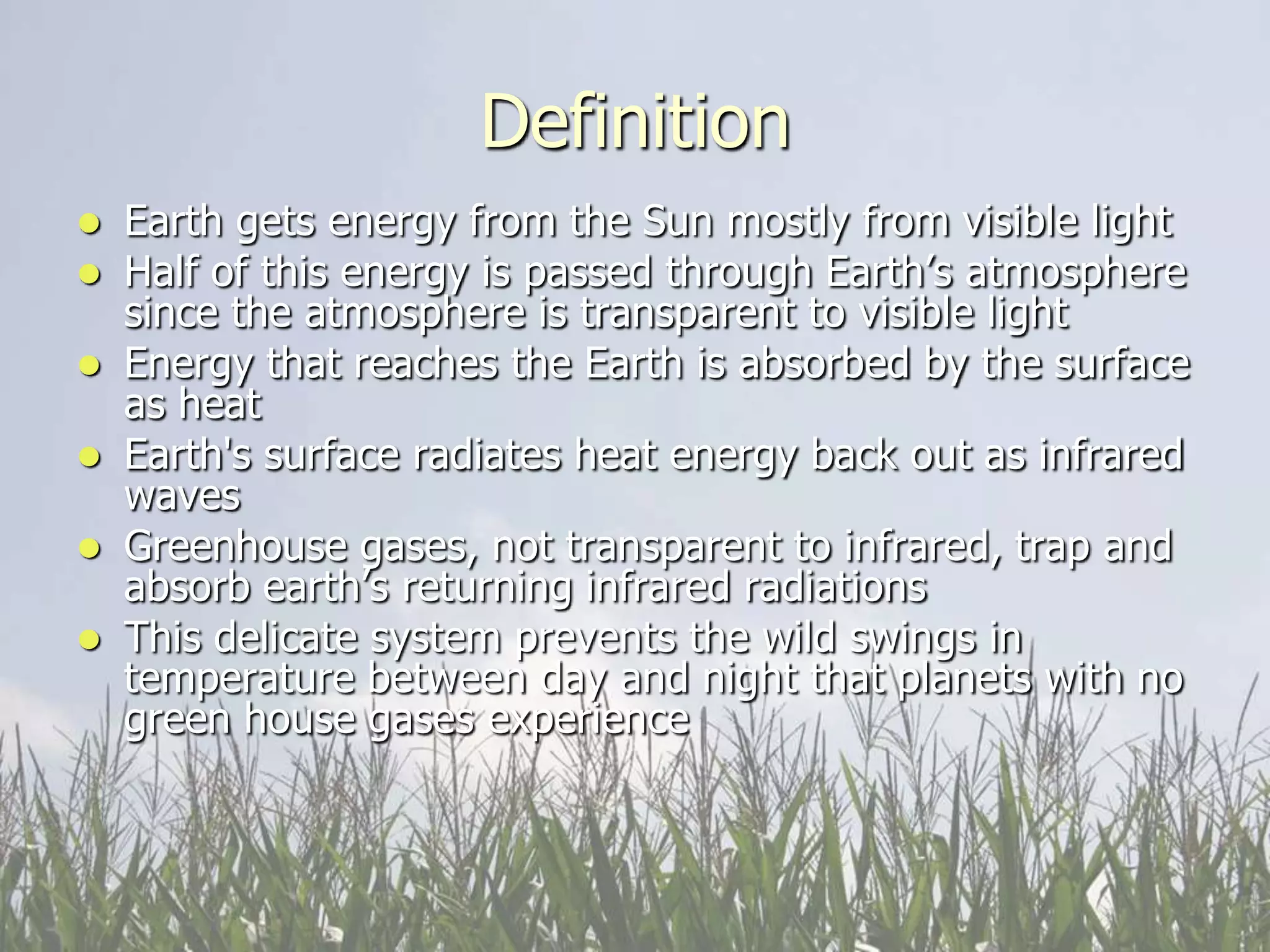 Definition
 Earth gets energy from the Sun mostly from visible light
 Half of this energy is passed through Earth’s atmosphere
  since the atmosphere is transparent to visible light
 Energy that reaches the Earth is absorbed by the surface
  as heat
 Earth's surface radiates heat energy back out as infrared
  waves
 Greenhouse gases, not transparent to infrared, trap and
  absorb earth’s returning infrared radiations
 This delicate system prevents the wild swings in
  temperature between day and night that planets with no
  green house gases experience
 