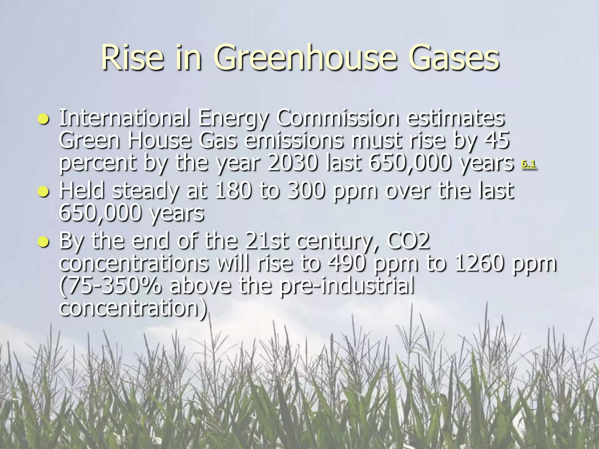 Rise in Greenhouse Gases
 International Energy Commission estimates
  Green House Gas emissions must rise by 45
  percent by the year 2030 last 650,000 years 6.1
 Held steady at 180 to 300 ppm over the last
  650,000 years
 By the end of the 21st century, CO2
  concentrations will rise to 490 ppm to 1260 ppm
  (75-350% above the pre-industrial
  concentration)
 