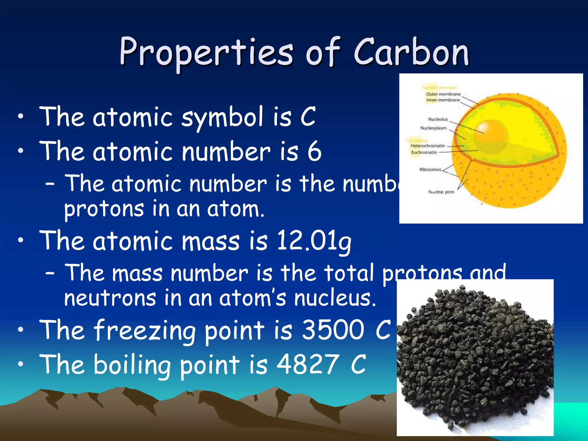 Properties of Carbon
• The atomic symbol is C
• The atomic number is 6
  – The atomic number is the number of
    protons in an atom.
• The atomic mass is 12.01g
  – The mass number is the total protons and
    neutrons in an atom‟s nucleus.
• The freezing point is 3500 C
• The boiling point is 4827 C
 
