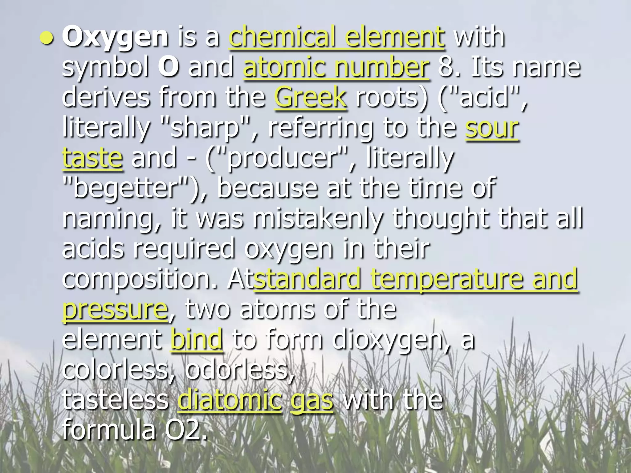    Oxygen is a chemical element with
    symbol O and atomic number 8. Its name
    derives from the Greek roots) ("acid",
    literally "sharp", referring to the sour
    taste and - ("producer", literally
    "begetter"), because at the time of
    naming, it was mistakenly thought that all
    acids required oxygen in their
    composition. Atstandard temperature and
    pressure, two atoms of the
    element bind to form dioxygen, a
    colorless, odorless,
    tasteless diatomic gas with the
    formula O2.
 