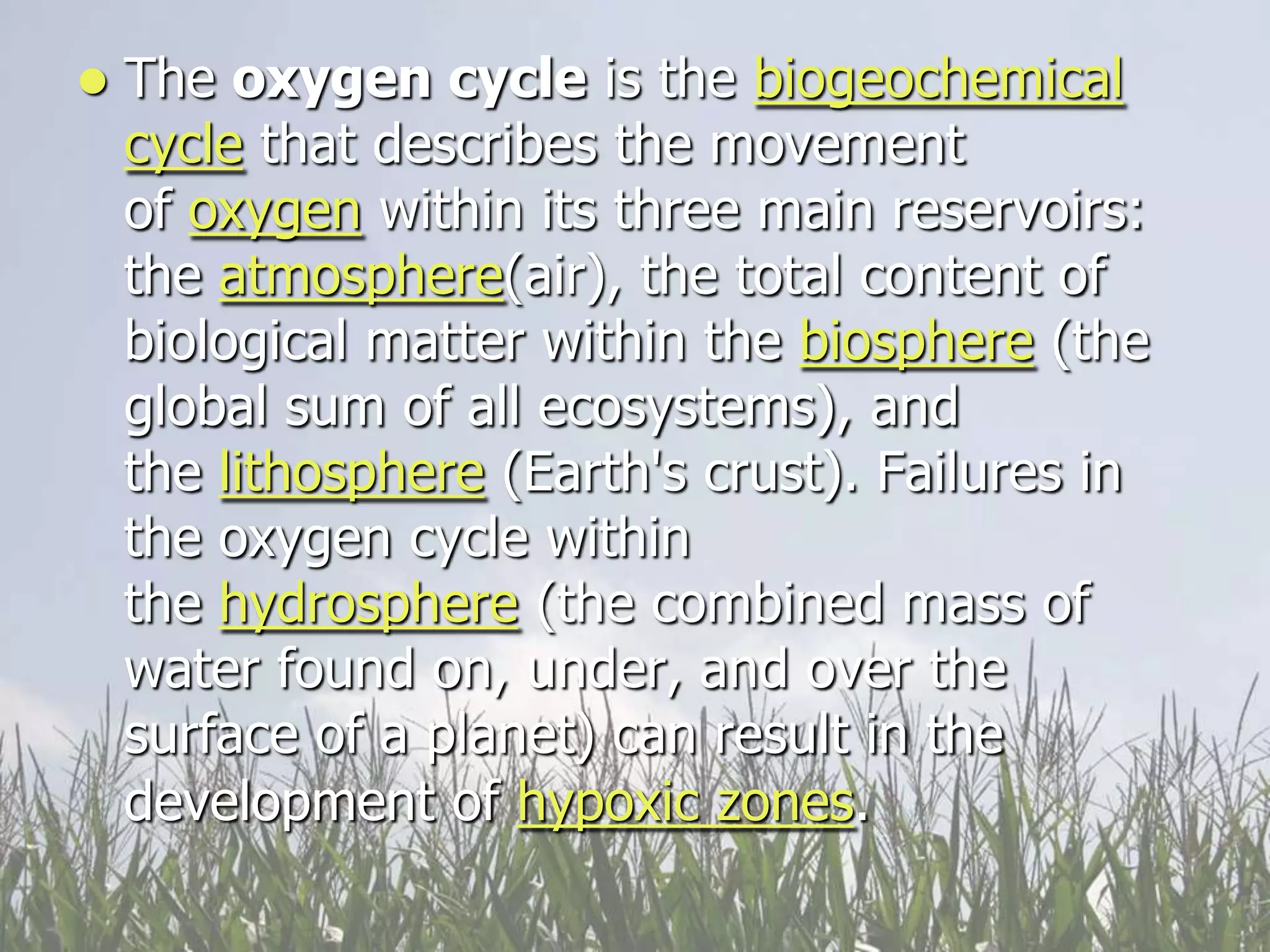    The oxygen cycle is the biogeochemical
    cycle that describes the movement
    of oxygen within its three main reservoirs:
    the atmosphere(air), the total content of
    biological matter within the biosphere (the
    global sum of all ecosystems), and
    the lithosphere (Earth's crust). Failures in
    the oxygen cycle within
    the hydrosphere (the combined mass of
    water found on, under, and over the
    surface of a planet) can result in the
    development of hypoxic zones.
 