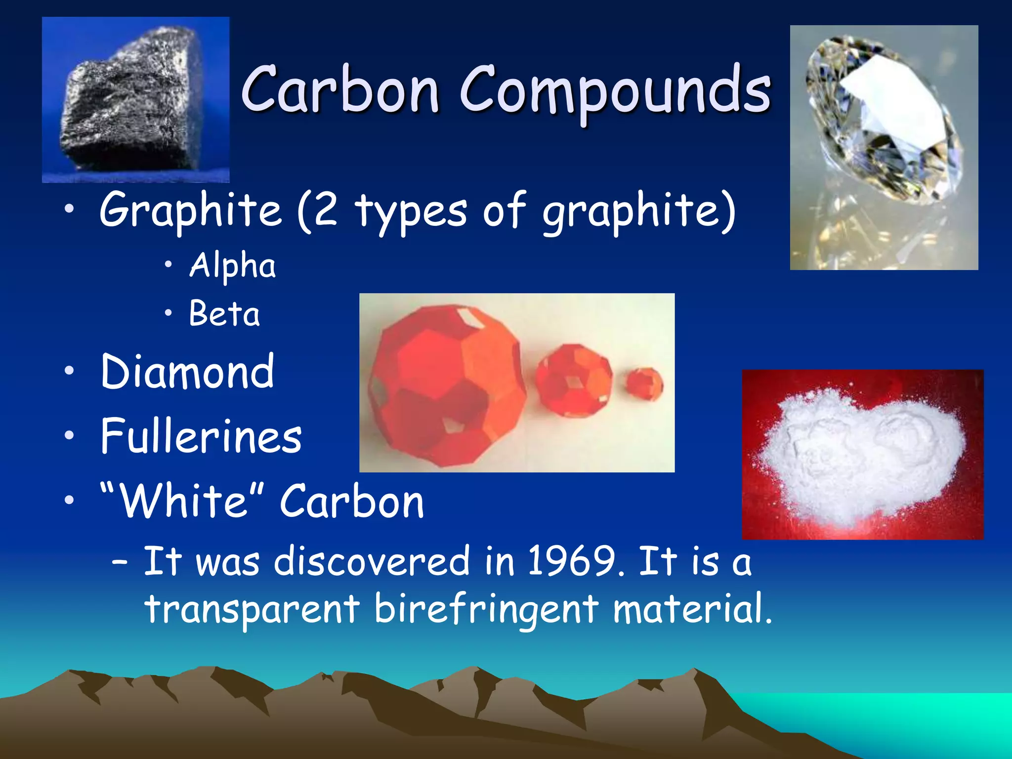 Carbon Compounds
• Graphite (2 types of graphite)
    • Alpha
    • Beta
• Diamond
• Fullerines
• “White” Carbon
  – It was discovered in 1969. It is a
    transparent birefringent material.
 