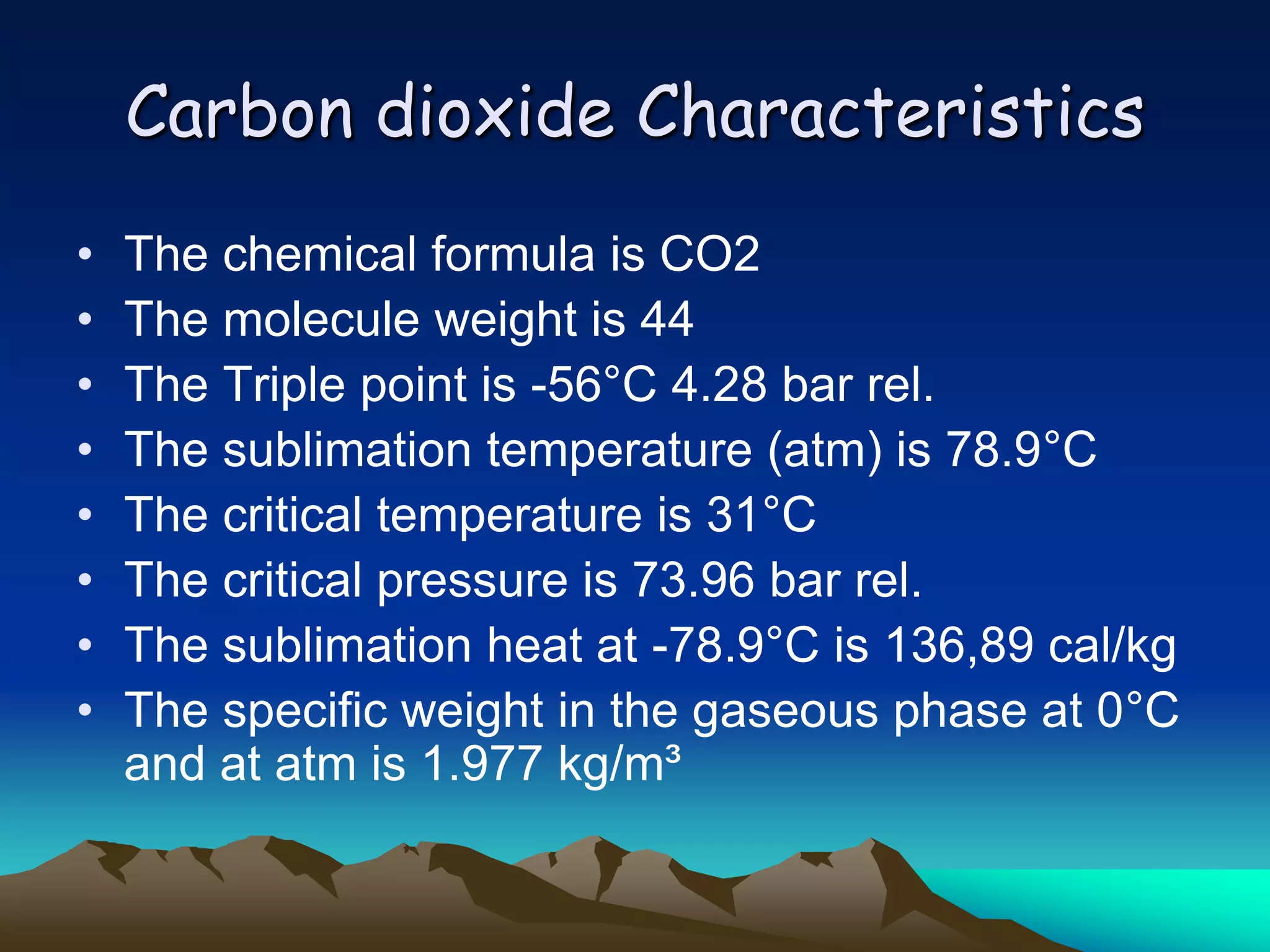 Carbon dioxide Characteristics
•   The chemical formula is CO2
•   The molecule weight is 44
•   The Triple point is -56°C 4.28 bar rel.
•   The sublimation temperature (atm) is 78.9°C
•   The critical temperature is 31°C
•   The critical pressure is 73.96 bar rel.
•   The sublimation heat at -78.9°C is 136,89 cal/kg
•   The specific weight in the gaseous phase at 0°C
    and at atm is 1.977 kg/m³
 