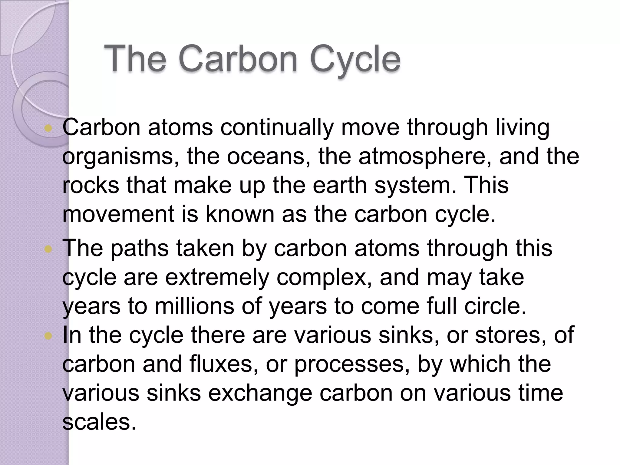 The Carbon Cycle
 Carbon atoms continually move through living
  organisms, the oceans, the atmosphere, and the
  rocks that make up the earth system. This
  movement is known as the carbon cycle.
 The paths taken by carbon atoms through this
  cycle are extremely complex, and may take
  years to millions of years to come full circle.
 In the cycle there are various sinks, or stores, of
  carbon and fluxes, or processes, by which the
  various sinks exchange carbon on various time
  scales.
 