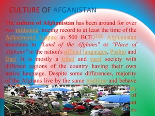 The culture of Afghanistan has been around for over
two millennia, tracing record to at least the time of the
Achaemenid Empire in 500 BCE.[1][2] Afghanistan
translates to "Land of the Afghans" or "Place of
Afghans" in the nation's official languages, Pashto and
Dari. It is mostly a tribal and rural society with
different regions of the country having their own
native language. Despite some differences, majority
of the Afghans live by the same tradition and behave
the same. For example, many Afghans practice Islam,
celebrate the same holidays, live in the same type of
houses, dress the same, feel the same way about
women's freedom, consume the same food, listen to the
 