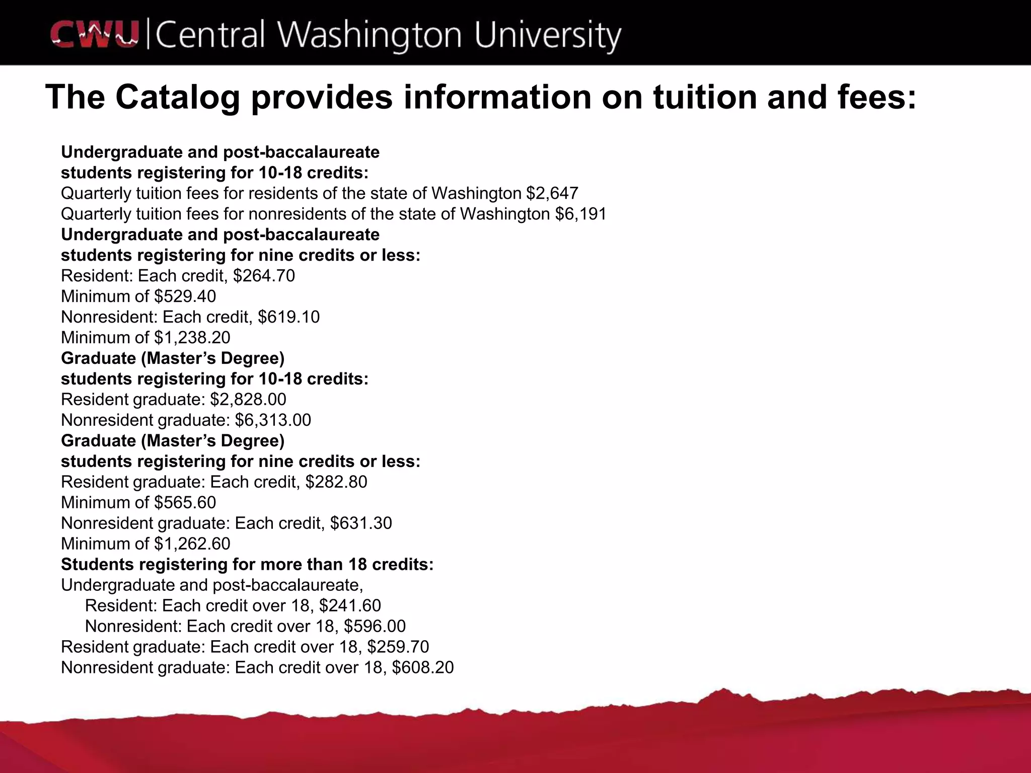 The Catalog provides information on tuition and fees:
Undergraduate and post-baccalaureate
students registering for 10-18 credits:
Quarterly tuition fees for residents of the state of Washington $2,647
Quarterly tuition fees for nonresidents of the state of Washington $6,191
Undergraduate and post-baccalaureate
students registering for nine credits or less:
Resident: Each credit, $264.70
Minimum of $529.40
Nonresident: Each credit, $619.10
Minimum of $1,238.20
Graduate (Master’s Degree)
students registering for 10-18 credits:
Resident graduate: $2,828.00
Nonresident graduate: $6,313.00
Graduate (Master’s Degree)
students registering for nine credits or less:
Resident graduate: Each credit, $282.80
Minimum of $565.60
Nonresident graduate: Each credit, $631.30
Minimum of $1,262.60
Students registering for more than 18 credits:
Undergraduate and post-baccalaureate,
Resident: Each credit over 18, $241.60
Nonresident: Each credit over 18, $596.00
Resident graduate: Each credit over 18, $259.70
Nonresident graduate: Each credit over 18, $608.20
 