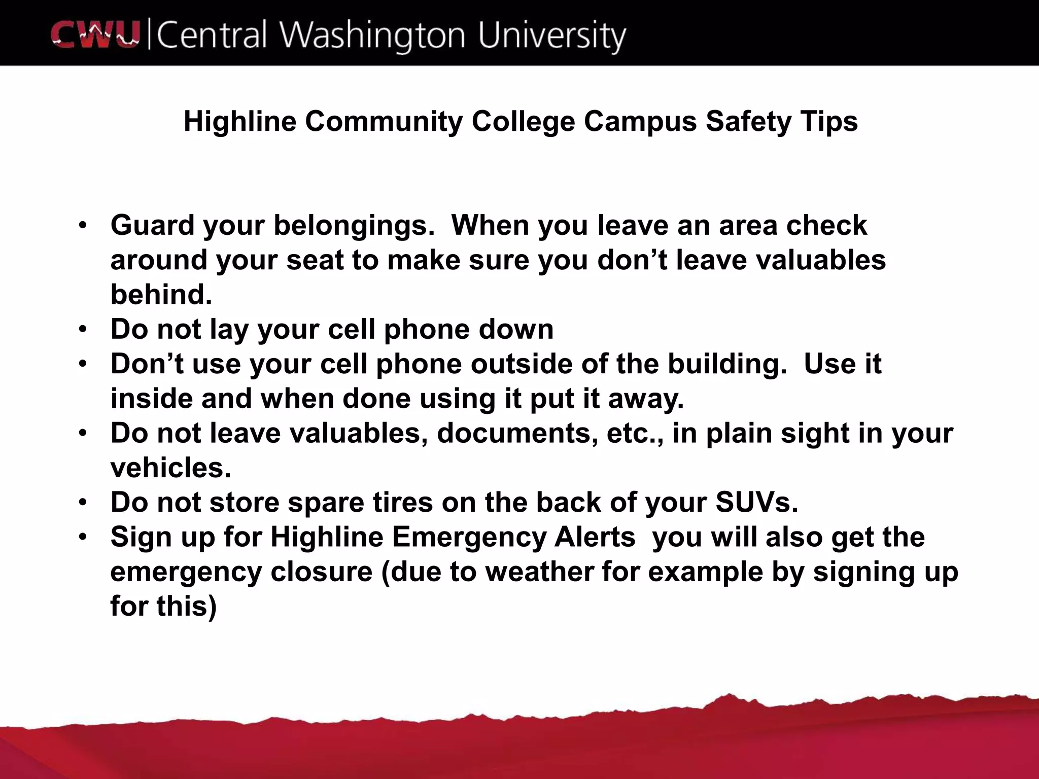Highline Community College Campus Safety Tips
• Guard your belongings. When you leave an area check
around your seat to make sure you don’t leave valuables
behind.
• Do not lay your cell phone down
• Don’t use your cell phone outside of the building. Use it
inside and when done using it put it away.
• Do not leave valuables, documents, etc., in plain sight in your
vehicles.
• Do not store spare tires on the back of your SUVs.
• Sign up for Highline Emergency Alerts you will also get the
emergency closure (due to weather for example by signing up
for this)
 