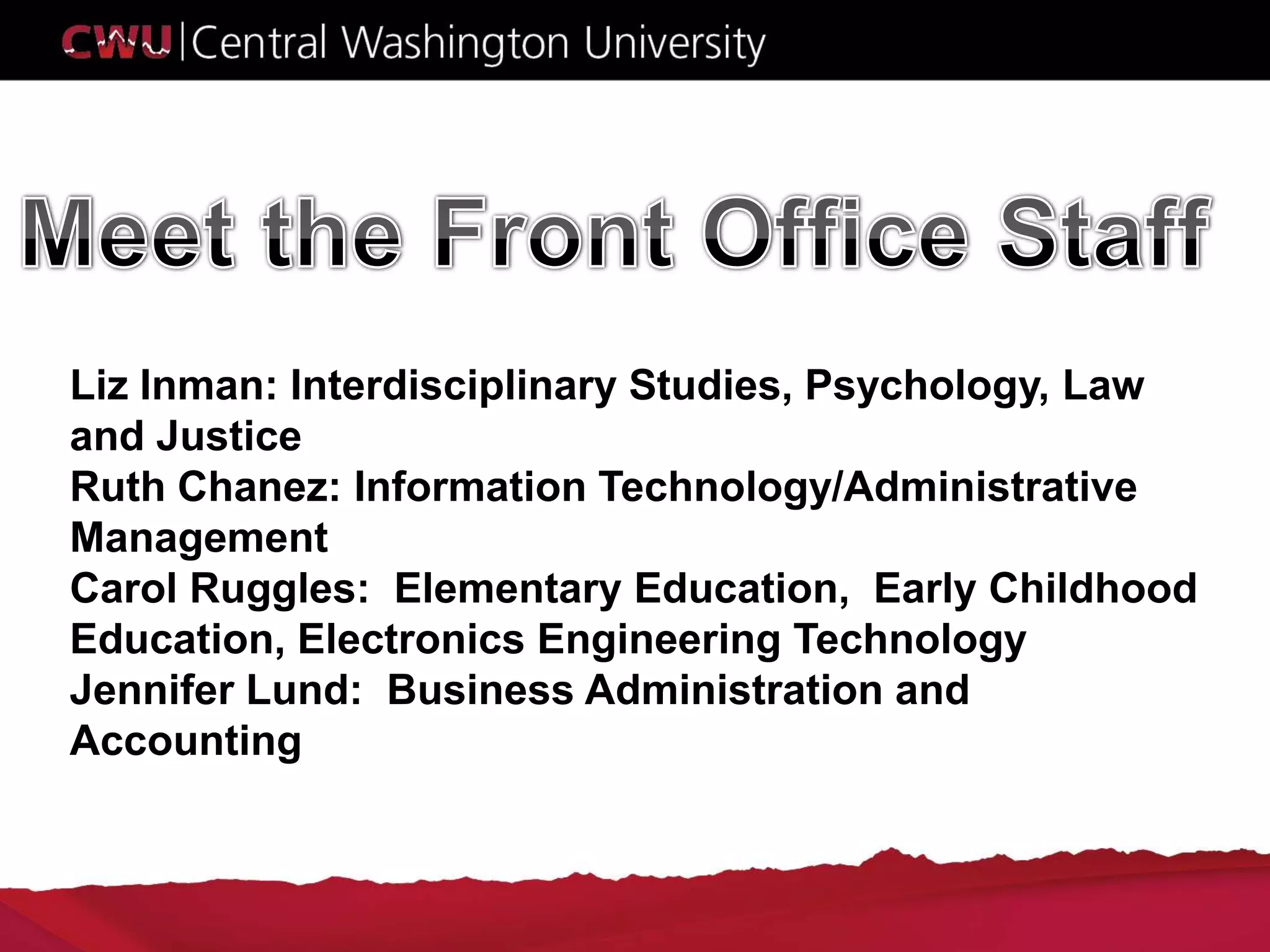 Liz Inman: Interdisciplinary Studies, Psychology, Law
and Justice
Ruth Chanez: Information Technology/Administrative
Management
Carol Ruggles: Elementary Education, Early Childhood
Education, Electronics Engineering Technology
Jennifer Lund: Business Administration and
Accounting
 