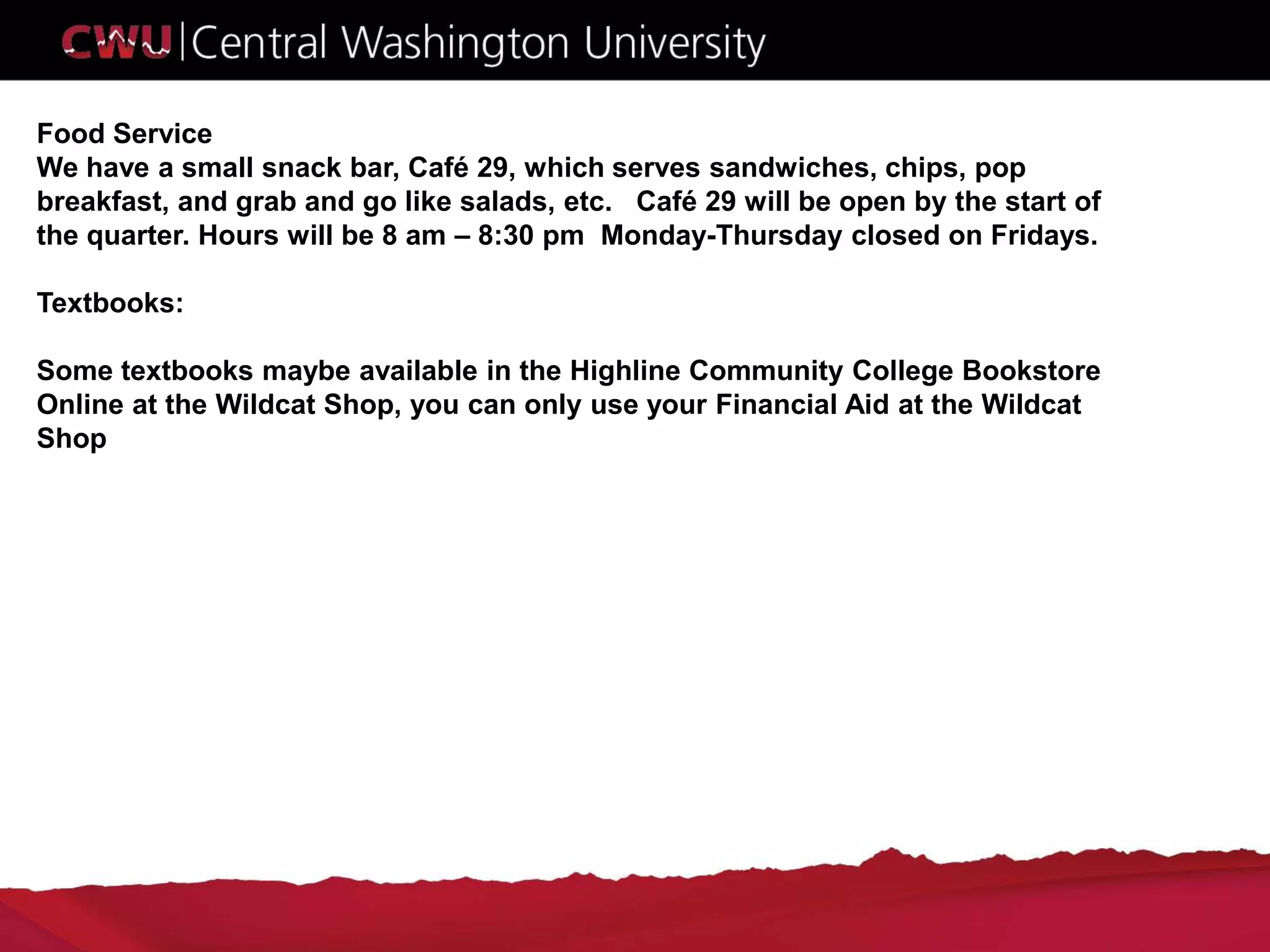 Food Service
We have a small snack bar, Café 29, which serves sandwiches, chips, pop
breakfast, and grab and go like salads, etc. Café 29 will be open by the start of
the quarter. Hours will be 8 am – 8:30 pm Monday-Thursday closed on Fridays.
Textbooks:
Some textbooks maybe available in the Highline Community College Bookstore
Online at the Wildcat Shop, you can only use your Financial Aid at the Wildcat
Shop
 