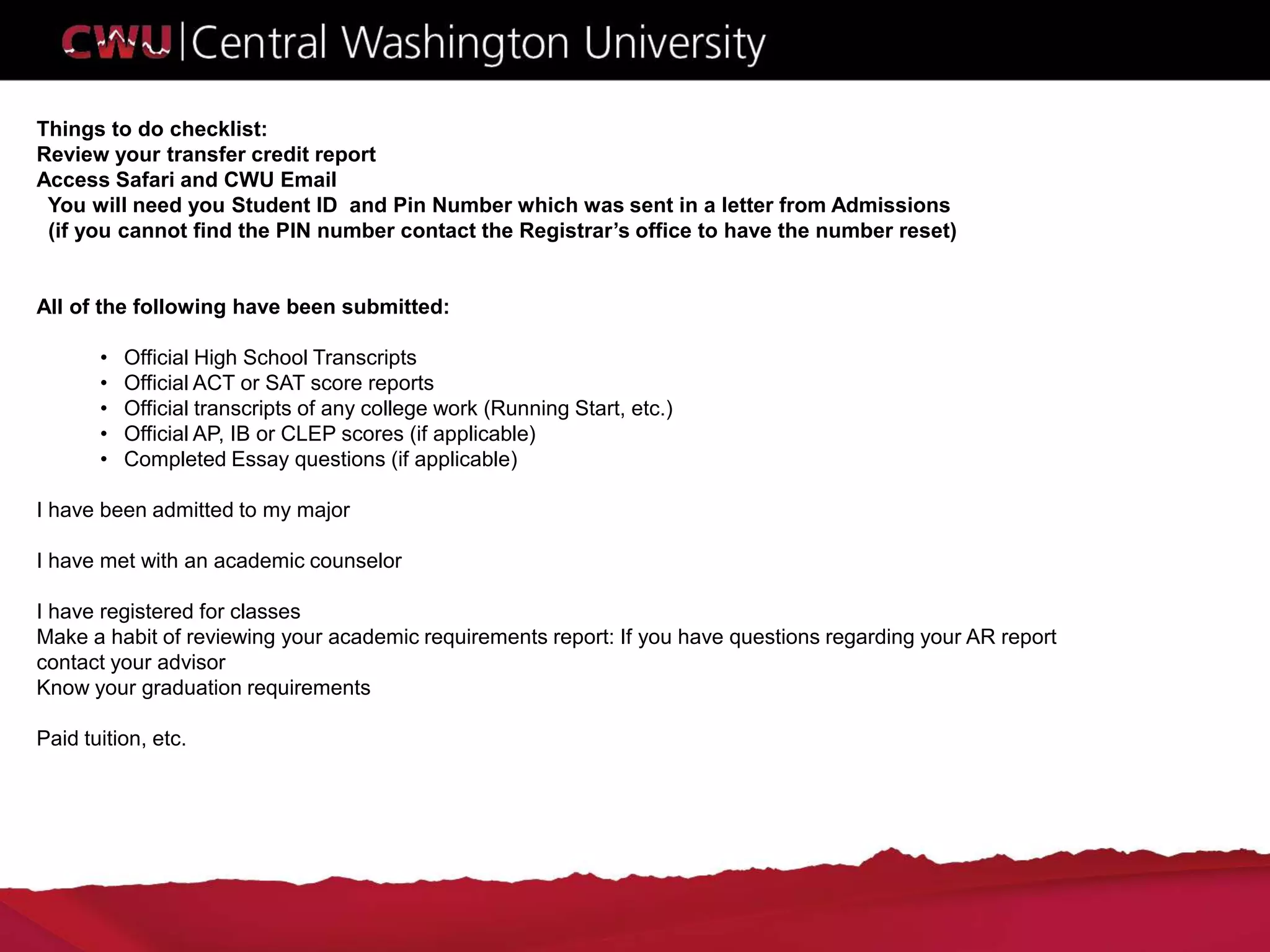 Things to do checklist:
Review your transfer credit report
Access Safari and CWU Email
You will need you Student ID and Pin Number which was sent in a letter from Admissions
(if you cannot find the PIN number contact the Registrar’s office to have the number reset)
All of the following have been submitted:
• Official High School Transcripts
• Official ACT or SAT score reports
• Official transcripts of any college work (Running Start, etc.)
• Official AP, IB or CLEP scores (if applicable)
• Completed Essay questions (if applicable)
I have been admitted to my major
I have met with an academic counselor
I have registered for classes
Make a habit of reviewing your academic requirements report: If you have questions regarding your AR report
contact your advisor
Know your graduation requirements
Paid tuition, etc.
 