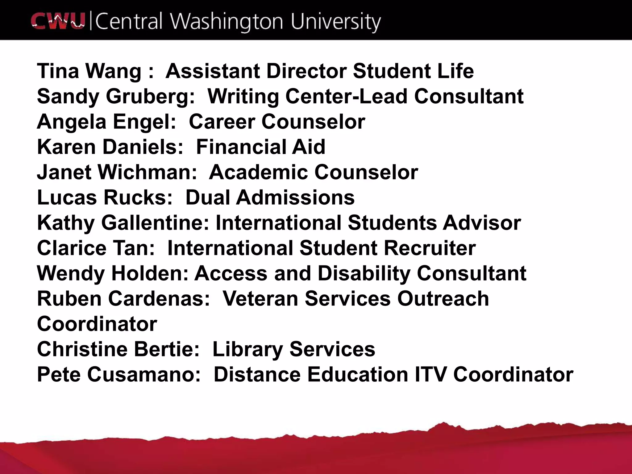 Tina Wang : Assistant Director Student Life
Sandy Gruberg: Writing Center-Lead Consultant
Angela Engel: Career Counselor
Karen Daniels: Financial Aid
Janet Wichman: Academic Counselor
Lucas Rucks: Dual Admissions
Kathy Gallentine: International Students Advisor
Clarice Tan: International Student Recruiter
Wendy Holden: Access and Disability Consultant
Ruben Cardenas: Veteran Services Outreach
Coordinator
Christine Bertie: Library Services
Pete Cusamano: Distance Education ITV Coordinator
 
