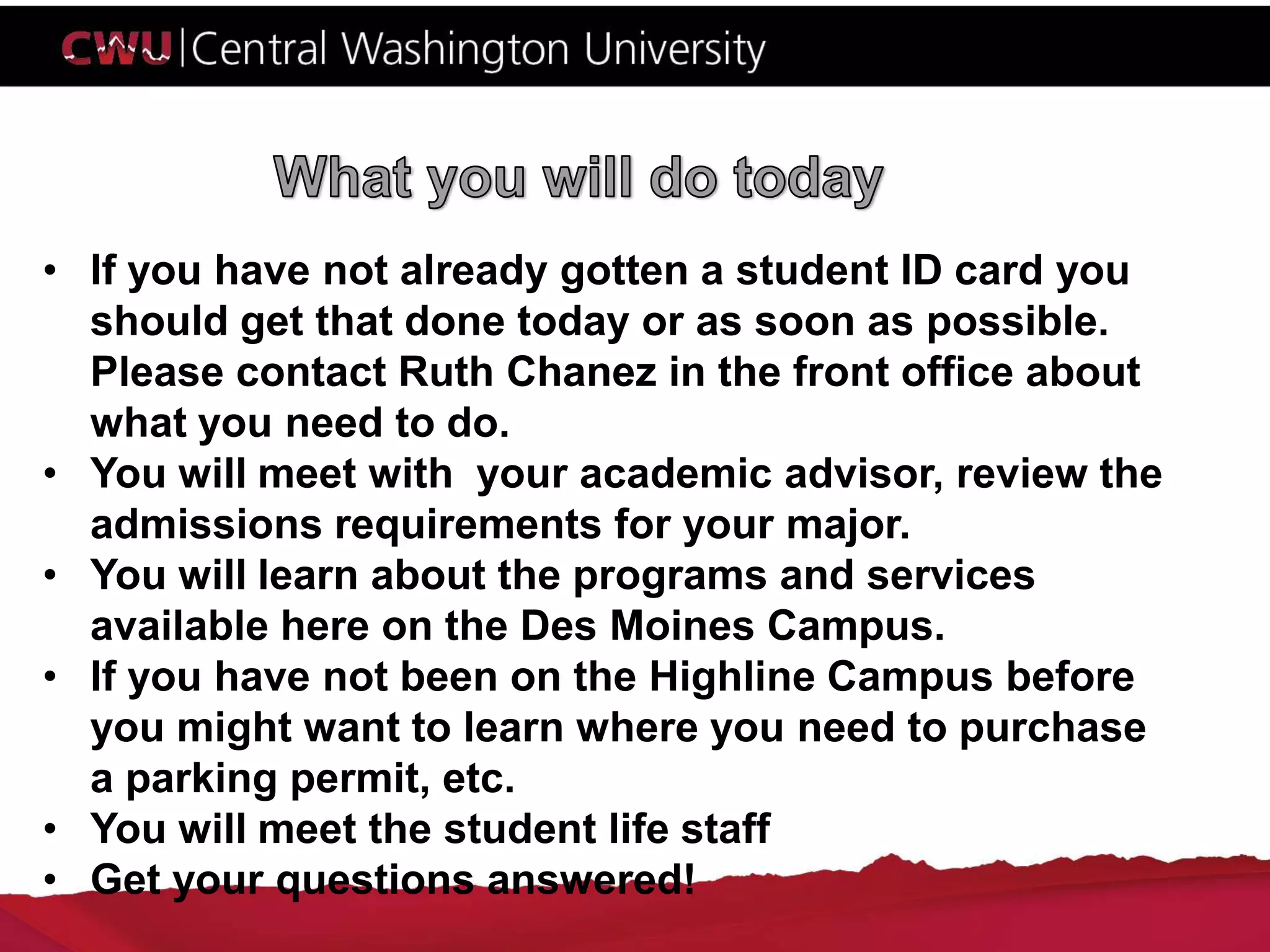 • If you have not already gotten a student ID card you
should get that done today or as soon as possible.
Please contact Ruth Chanez in the front office about
what you need to do.
• You will meet with your academic advisor, review the
admissions requirements for your major.
• You will learn about the programs and services
available here on the Des Moines Campus.
• If you have not been on the Highline Campus before
you might want to learn where you need to purchase
a parking permit, etc.
• You will meet the student life staff
• Get your questions answered!
 