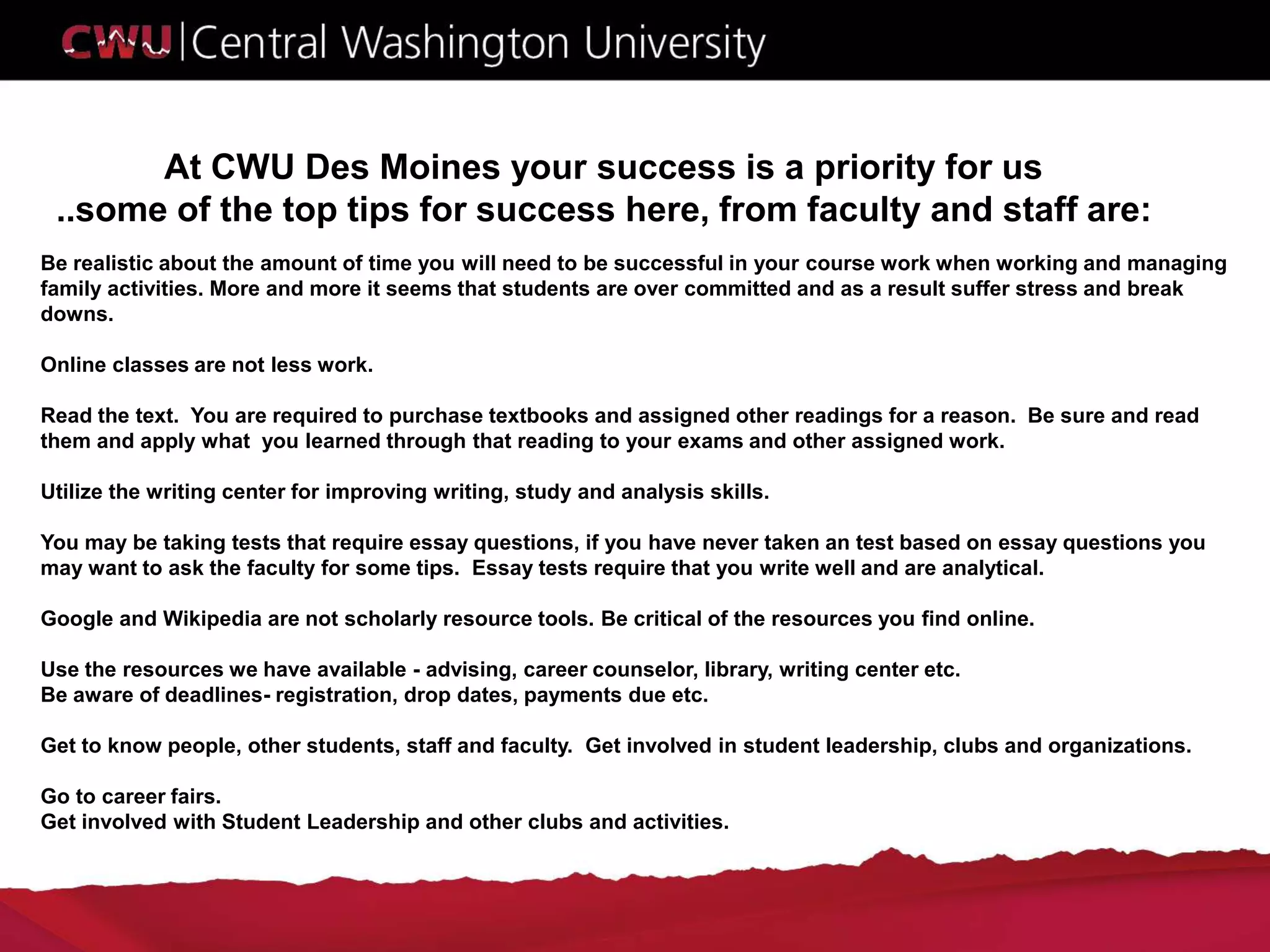 At CWU Des Moines your success is a priority for us
..some of the top tips for success here, from faculty and staff are:
Be realistic about the amount of time you will need to be successful in your course work when working and managing
family activities. More and more it seems that students are over committed and as a result suffer stress and break
downs.
Online classes are not less work.
Read the text. You are required to purchase textbooks and assigned other readings for a reason. Be sure and read
them and apply what you learned through that reading to your exams and other assigned work.
Utilize the writing center for improving writing, study and analysis skills.
You may be taking tests that require essay questions, if you have never taken an test based on essay questions you
may want to ask the faculty for some tips. Essay tests require that you write well and are analytical.
Google and Wikipedia are not scholarly resource tools. Be critical of the resources you find online.
Use the resources we have available - advising, career counselor, library, writing center etc.
Be aware of deadlines- registration, drop dates, payments due etc.
Get to know people, other students, staff and faculty. Get involved in student leadership, clubs and organizations.
Go to career fairs.
Get involved with Student Leadership and other clubs and activities.
 