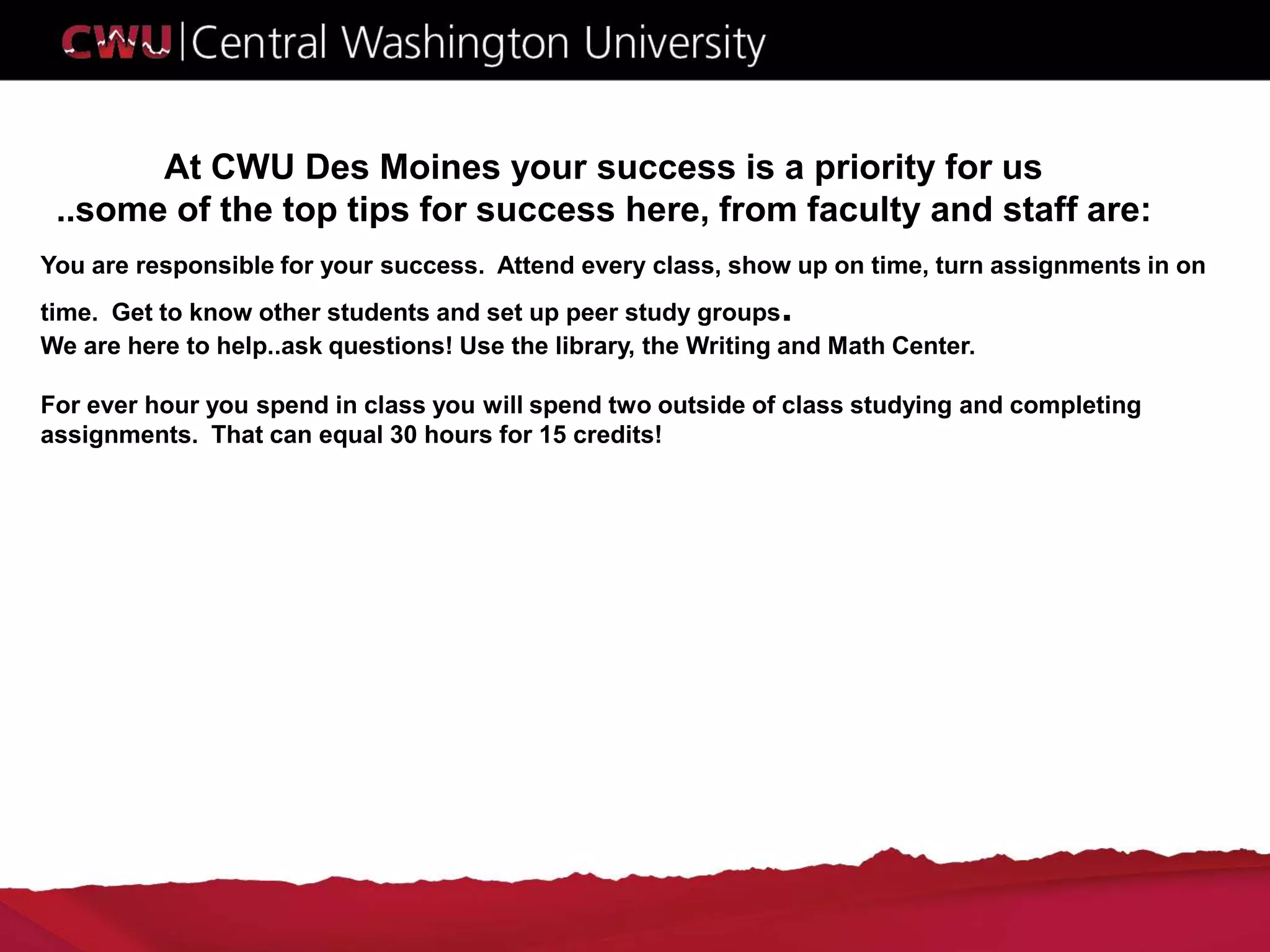 At CWU Des Moines your success is a priority for us
..some of the top tips for success here, from faculty and staff are:
You are responsible for your success. Attend every class, show up on time, turn assignments in on
time. Get to know other students and set up peer study groups.
We are here to help..ask questions! Use the library, the Writing and Math Center.
For ever hour you spend in class you will spend two outside of class studying and completing
assignments. That can equal 30 hours for 15 credits!
 