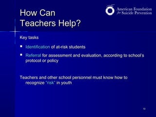 How Can
Teachers Help?
Key tasks




Identification of at-risk students
Referral for assessment and evaluation, according to school’s
protocol or policy

Teachers and other school personnel must know how to
recognize “risk” in youth

10

 