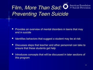 Film, More Than Sad:
Preventing Teen Suicide


Provides an overview of mental disorders in teens that may
end in suicide



Identifies behaviors that suggest a student may be at risk



Discusses steps that teacher and other personnel can take to
ensure that these students get help



Introduces concepts that will be discussed in later sections of
this program
11

 