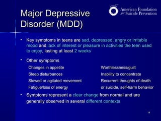 Major Depressive
Disorder (MDD)


Key symptoms in teens are sad, depressed, angry or irritable
mood and lack of interest or pleasure in activities the teen used
to enjoy, lasting at least 2 weeks



Other symptoms
Changes in appetite
Sleep disturbances

Inability to concentrate

Slowed or agitated movement

Recurrent thoughts of death

Fatigue/loss of energy


Worthlessness/guilt

or suicide, self-harm behavior

Symptoms represent a clear change from normal and are
generally observed in several different contexts
14

 