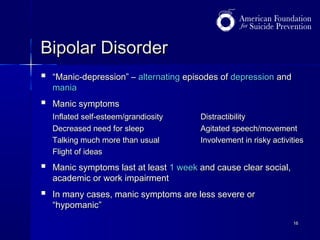 Bipolar Disorder


“Manic-depression” – alternating episodes of depression and
mania



Manic symptoms
Inflated self-esteem/grandiosity
Decreased need for sleep
Talking much more than usual
Flight of ideas

Distractibility
Agitated speech/movement
Involvement in risky activities



Manic symptoms last at least 1 week and cause clear social,
academic or work impairment



In many cases, manic symptoms are less severe or
“hypomanic”
16

 