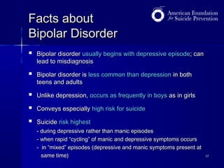 Facts about
Bipolar Disorder


Bipolar disorder usually begins with depressive episode; can
lead to misdiagnosis



Bipolar disorder is less common than depression in both
teens and adults



Unlike depression, occurs as frequently in boys as in girls



Conveys especially high risk for suicide



Suicide risk highest
- during depressive rather than manic episodes
- when rapid “cycling” of manic and depressive symptoms occurs
- in “mixed” episodes (depressive and manic symptoms present at
same time)

17

 