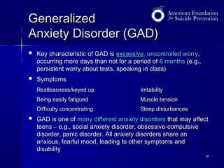 Generalized
Anxiety Disorder (GAD)


Key characteristic of GAD is excessive, uncontrolled worry,
occurring more days than not for a period of 6 months (e.g.,
persistent worry about tests, speaking in class)



Symptoms
Restlessness/keyed up
Being easily fatigued

Muscle tension

Difficulty concentrating



Irritability
Sleep disturbances

GAD is one of many different anxiety disorders that may affect
teens – e.g., social anxiety disorder, obsessive-compulsive
disorder, panic disorder. All anxiety disorders share an
anxious, fearful mood, leading to other symptoms and
disability
18

 