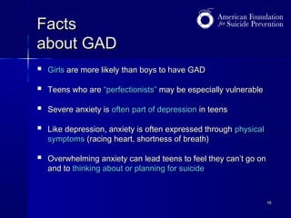 Facts
about GAD


Girls are more likely than boys to have GAD



Teens who are “perfectionists” may be especially vulnerable



Severe anxiety is often part of depression in teens



Like depression, anxiety is often expressed through physical
symptoms (racing heart, shortness of breath)



Overwhelming anxiety can lead teens to feel they can’t go on
and to thinking about or planning for suicide

19

 