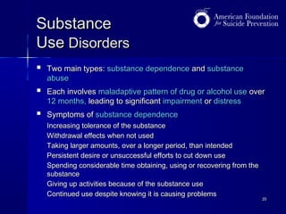 Substance
Use Disorders


Two main types: substance dependence and substance
abuse



Each involves maladaptive pattern of drug or alcohol use over
12 months, leading to significant impairment or distress



Symptoms of substance dependence
Increasing tolerance of the substance
Withdrawal effects when not used
Taking larger amounts, over a longer period, than intended
Persistent desire or unsuccessful efforts to cut down use
Spending considerable time obtaining, using or recovering from the
substance
Giving up activities because of the substance use
Continued use despite knowing it is causing problems

20

 