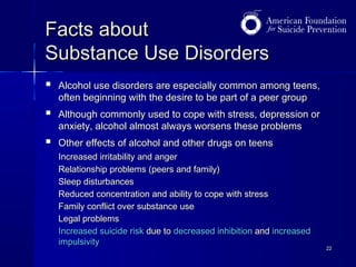 Facts about
Substance Use Disorders


Alcohol use disorders are especially common among teens,
often beginning with the desire to be part of a peer group



Although commonly used to cope with stress, depression or
anxiety, alcohol almost always worsens these problems



Other effects of alcohol and other drugs on teens
Increased irritability and anger
Relationship problems (peers and family)
Sleep disturbances
Reduced concentration and ability to cope with stress
Family conflict over substance use
Legal problems
Increased suicide risk due to decreased inhibition and increased
impulsivity

22

 