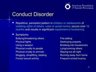 Conduct Disorder


Repetitive, persistent pattern in children or adolescents of
violating rights of others, rules or social norms; occurs over 12
months and results in significant impairment in functioning



Symptoms
Bullying/threatening others
Physical fights
Using a weapon
Physical cruelty to people
Physical cruelty to animals
Mugging, shoplifting, stealing
Forced sexual activity

Fire-setting
Destroying property
Breaking into houses/cars
Lying/conning others
Staying out all night
Running away from home
Frequent school truancy
23

 