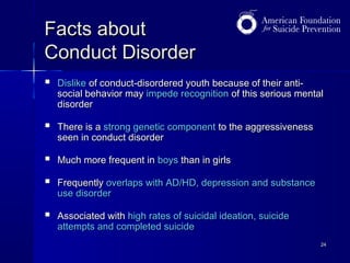 Facts about
Conduct Disorder


Dislike of conduct-disordered youth because of their antisocial behavior may impede recognition of this serious mental
disorder



There is a strong genetic component to the aggressiveness
seen in conduct disorder



Much more frequent in boys than in girls



Frequently overlaps with AD/HD, depression and substance
use disorder



Associated with high rates of suicidal ideation, suicide
attempts and completed suicide
24

 